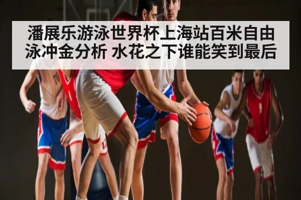 潘展乐游泳世界杯上海站百米自由泳冲金分析 水花之下谁能笑到最后