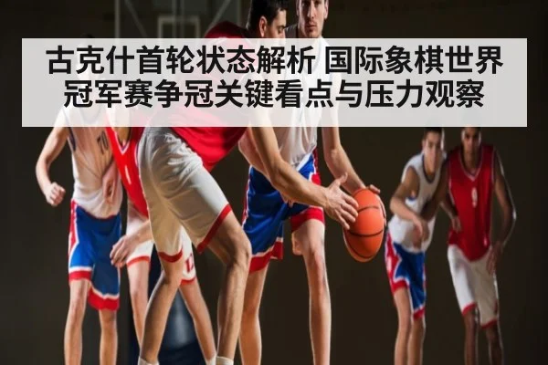 古克什首轮状态解析 国际象棋世界冠军赛争冠关键看点与压力观察