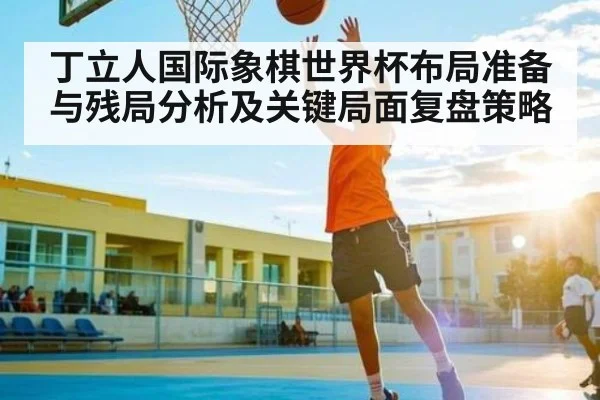 丁立人国际象棋世界杯布局准备与残局分析及关键局面复盘策略